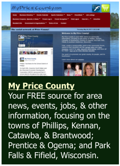 My Price County  Your FREE source for area news, events, jobs, & other information, focusing on the towns of Phillips, Kennan, Catawba, & Brantwood; Prentice & Ogema; and Park Falls & Fifield, Wisconsin.
