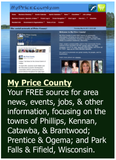 My Price County  Your FREE source for area news, events, jobs, & other information, focusing on the towns of Phillips, Kennan, Catawba, & Brantwood; Prentice & Ogema; and Park Falls & Fifield, Wisconsin.