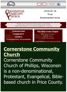 Cornerstone Community Church Cornerstone Community Church of Phillips, Wisconsin is a non-denominational, Protestant, Evangelical, Bible-based church in Price County.